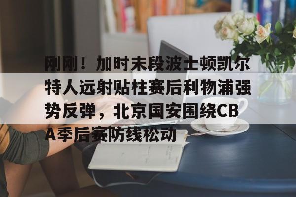 九游体育-刚刚！加时末段波士顿凯尔特人远射贴柱赛后利物浦强势反弹，北京国安围绕CBA季后赛防线松动的简单介绍